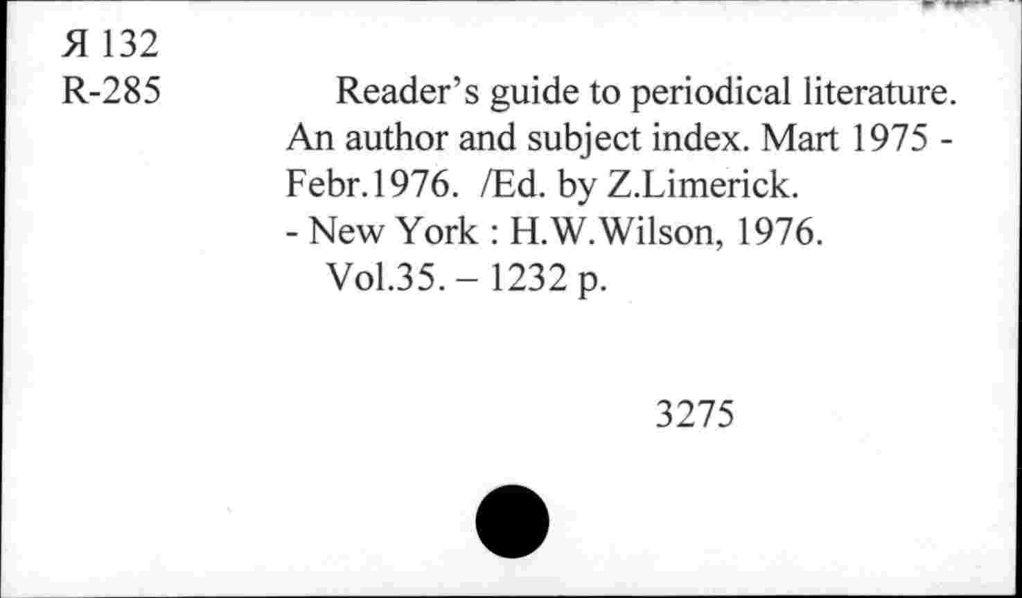 ﻿51 132
R-285	Reader’s guide to periodical literature.
An author and subject index. Mart 1975 -Febr.1976. /Ed. by Z.Limerick.
- New York : H.W. Wilson, 1976.
Vol.35.- 1232 p.
3275